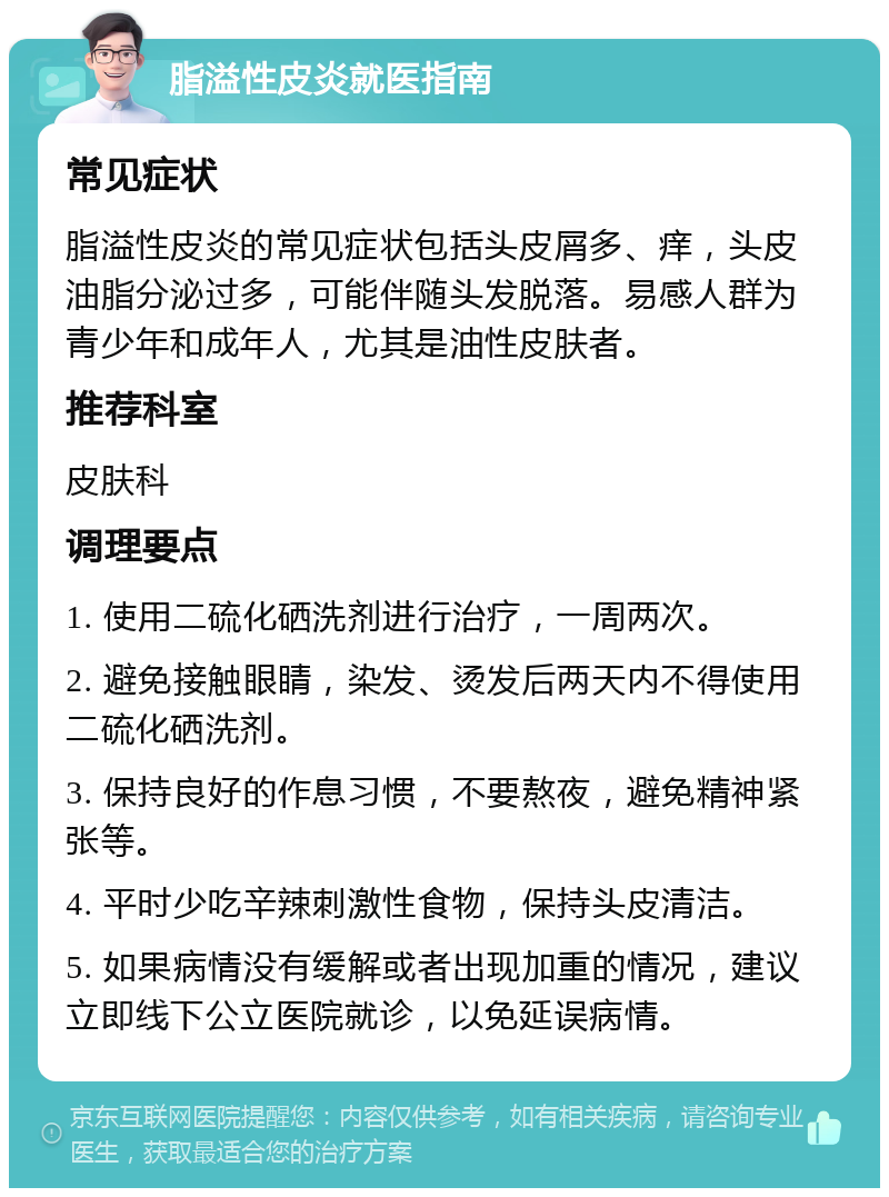 脂溢性皮炎就医指南 常见症状 脂溢性皮炎的常见症状包括头皮屑多、痒，头皮油脂分泌过多，可能伴随头发脱落。易感人群为青少年和成年人，尤其是油性皮肤者。 推荐科室 皮肤科 调理要点 1. 使用二硫化硒洗剂进行治疗，一周两次。 2. 避免接触眼睛，染发、烫发后两天内不得使用二硫化硒洗剂。 3. 保持良好的作息习惯，不要熬夜，避免精神紧张等。 4. 平时少吃辛辣刺激性食物，保持头皮清洁。 5. 如果病情没有缓解或者出现加重的情况，建议立即线下公立医院就诊，以免延误病情。