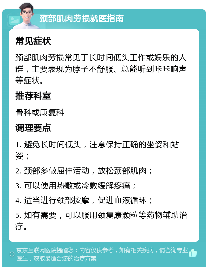 颈部肌肉劳损就医指南 常见症状 颈部肌肉劳损常见于长时间低头工作或娱乐的人群，主要表现为脖子不舒服、总能听到咔咔响声等症状。 推荐科室 骨科或康复科 调理要点 1. 避免长时间低头，注意保持正确的坐姿和站姿； 2. 颈部多做屈伸活动，放松颈部肌肉； 3. 可以使用热敷或冷敷缓解疼痛； 4. 适当进行颈部按摩，促进血液循环； 5. 如有需要，可以服用颈复康颗粒等药物辅助治疗。