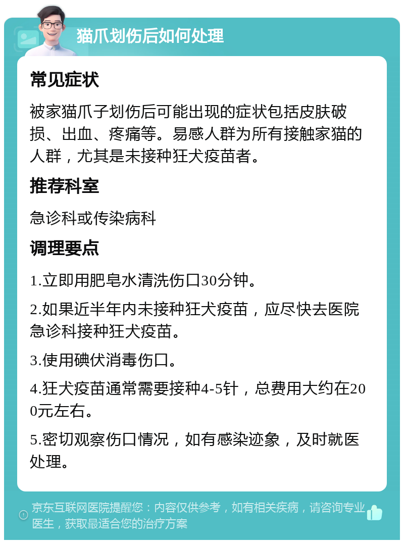 猫爪划伤后如何处理 常见症状 被家猫爪子划伤后可能出现的症状包括皮肤破损、出血、疼痛等。易感人群为所有接触家猫的人群，尤其是未接种狂犬疫苗者。 推荐科室 急诊科或传染病科 调理要点 1.立即用肥皂水清洗伤口30分钟。 2.如果近半年内未接种狂犬疫苗，应尽快去医院急诊科接种狂犬疫苗。 3.使用碘伏消毒伤口。 4.狂犬疫苗通常需要接种4-5针，总费用大约在200元左右。 5.密切观察伤口情况，如有感染迹象，及时就医处理。