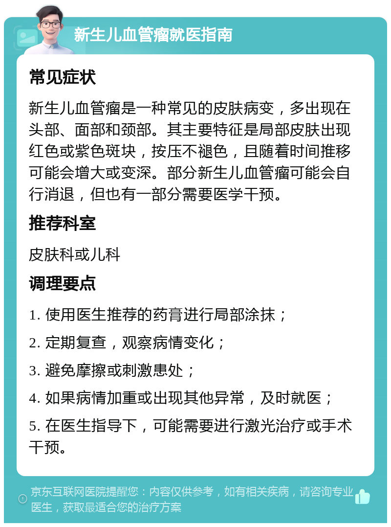 新生儿血管瘤就医指南 常见症状 新生儿血管瘤是一种常见的皮肤病变，多出现在头部、面部和颈部。其主要特征是局部皮肤出现红色或紫色斑块，按压不褪色，且随着时间推移可能会增大或变深。部分新生儿血管瘤可能会自行消退，但也有一部分需要医学干预。 推荐科室 皮肤科或儿科 调理要点 1. 使用医生推荐的药膏进行局部涂抹； 2. 定期复查，观察病情变化； 3. 避免摩擦或刺激患处； 4. 如果病情加重或出现其他异常，及时就医； 5. 在医生指导下，可能需要进行激光治疗或手术干预。