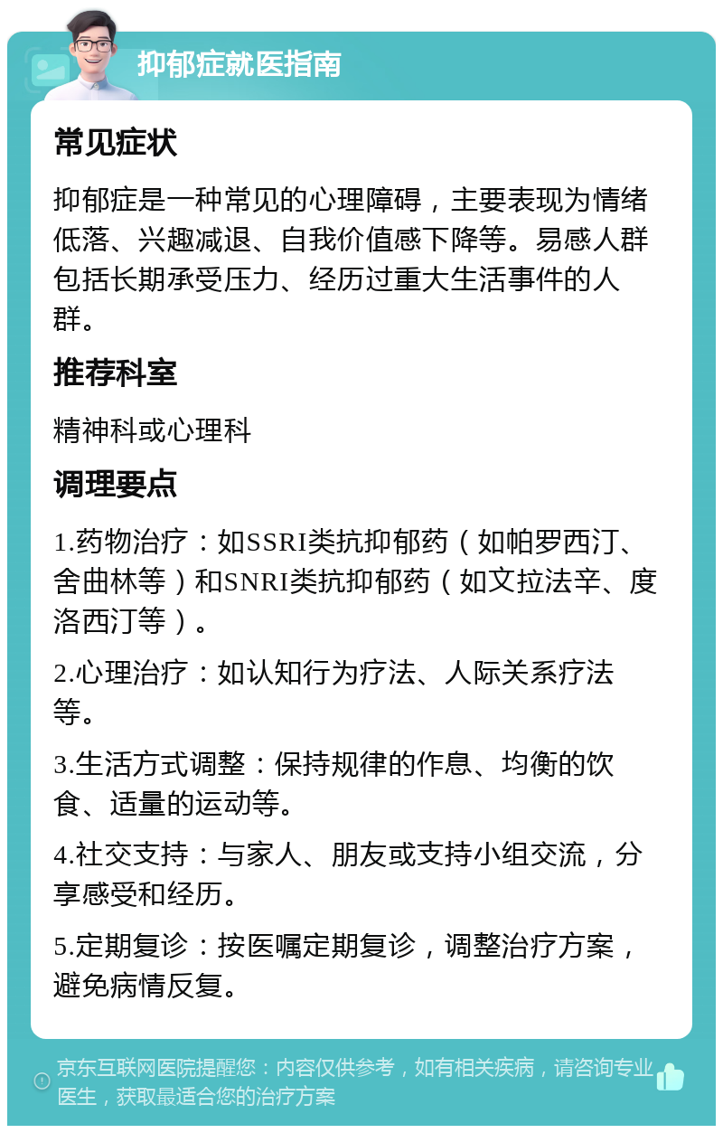 抑郁症就医指南 常见症状 抑郁症是一种常见的心理障碍，主要表现为情绪低落、兴趣减退、自我价值感下降等。易感人群包括长期承受压力、经历过重大生活事件的人群。 推荐科室 精神科或心理科 调理要点 1.药物治疗：如SSRI类抗抑郁药（如帕罗西汀、舍曲林等）和SNRI类抗抑郁药（如文拉法辛、度洛西汀等）。 2.心理治疗：如认知行为疗法、人际关系疗法等。 3.生活方式调整：保持规律的作息、均衡的饮食、适量的运动等。 4.社交支持：与家人、朋友或支持小组交流，分享感受和经历。 5.定期复诊：按医嘱定期复诊，调整治疗方案，避免病情反复。