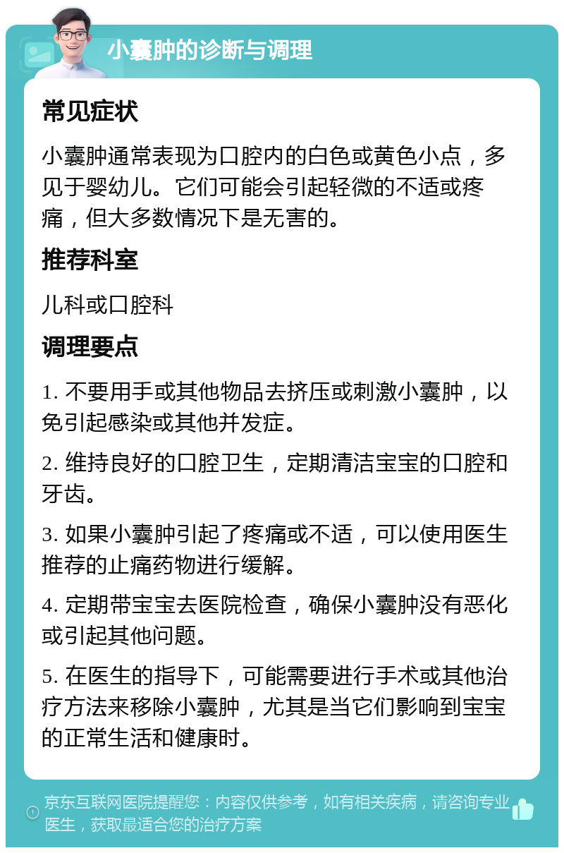 小囊肿的诊断与调理 常见症状 小囊肿通常表现为口腔内的白色或黄色小点，多见于婴幼儿。它们可能会引起轻微的不适或疼痛，但大多数情况下是无害的。 推荐科室 儿科或口腔科 调理要点 1. 不要用手或其他物品去挤压或刺激小囊肿，以免引起感染或其他并发症。 2. 维持良好的口腔卫生，定期清洁宝宝的口腔和牙齿。 3. 如果小囊肿引起了疼痛或不适，可以使用医生推荐的止痛药物进行缓解。 4. 定期带宝宝去医院检查，确保小囊肿没有恶化或引起其他问题。 5. 在医生的指导下，可能需要进行手术或其他治疗方法来移除小囊肿，尤其是当它们影响到宝宝的正常生活和健康时。