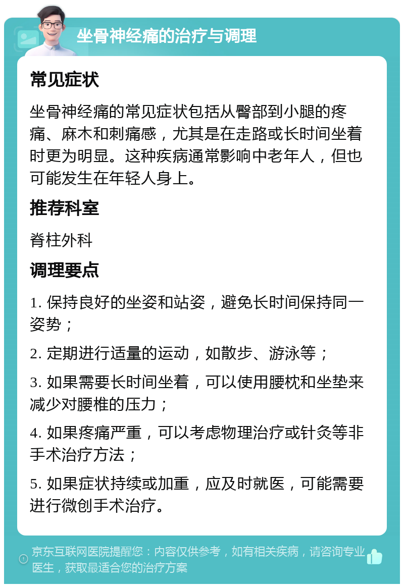 坐骨神经痛的治疗与调理 常见症状 坐骨神经痛的常见症状包括从臀部到小腿的疼痛、麻木和刺痛感，尤其是在走路或长时间坐着时更为明显。这种疾病通常影响中老年人，但也可能发生在年轻人身上。 推荐科室 脊柱外科 调理要点 1. 保持良好的坐姿和站姿，避免长时间保持同一姿势； 2. 定期进行适量的运动，如散步、游泳等； 3. 如果需要长时间坐着，可以使用腰枕和坐垫来减少对腰椎的压力； 4. 如果疼痛严重，可以考虑物理治疗或针灸等非手术治疗方法； 5. 如果症状持续或加重，应及时就医，可能需要进行微创手术治疗。