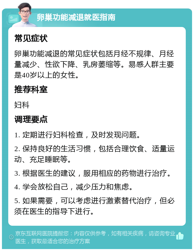 卵巢功能减退就医指南 常见症状 卵巢功能减退的常见症状包括月经不规律、月经量减少、性欲下降、乳房萎缩等。易感人群主要是40岁以上的女性。 推荐科室 妇科 调理要点 1. 定期进行妇科检查，及时发现问题。 2. 保持良好的生活习惯，包括合理饮食、适量运动、充足睡眠等。 3. 根据医生的建议，服用相应的药物进行治疗。 4. 学会放松自己，减少压力和焦虑。 5. 如果需要，可以考虑进行激素替代治疗，但必须在医生的指导下进行。