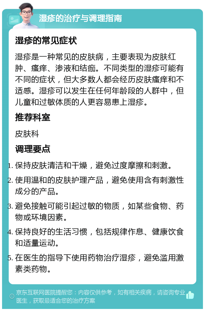 湿疹的治疗与调理指南 湿疹的常见症状 湿疹是一种常见的皮肤病，主要表现为皮肤红肿、瘙痒、渗液和结痂。不同类型的湿疹可能有不同的症状，但大多数人都会经历皮肤瘙痒和不适感。湿疹可以发生在任何年龄段的人群中，但儿童和过敏体质的人更容易患上湿疹。 推荐科室 皮肤科 调理要点 保持皮肤清洁和干燥，避免过度摩擦和刺激。 使用温和的皮肤护理产品，避免使用含有刺激性成分的产品。 避免接触可能引起过敏的物质，如某些食物、药物或环境因素。 保持良好的生活习惯，包括规律作息、健康饮食和适量运动。 在医生的指导下使用药物治疗湿疹，避免滥用激素类药物。