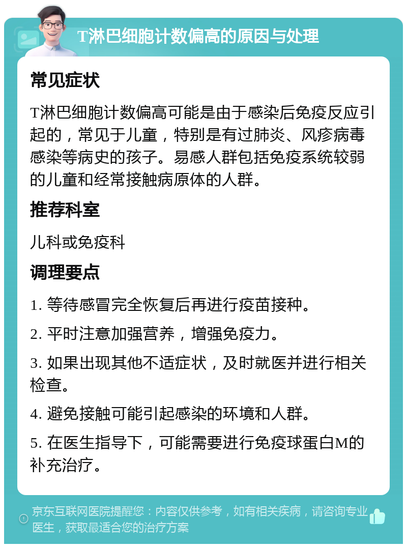 T淋巴细胞计数偏高的原因与处理 常见症状 T淋巴细胞计数偏高可能是由于感染后免疫反应引起的，常见于儿童，特别是有过肺炎、风疹病毒感染等病史的孩子。易感人群包括免疫系统较弱的儿童和经常接触病原体的人群。 推荐科室 儿科或免疫科 调理要点 1. 等待感冒完全恢复后再进行疫苗接种。 2. 平时注意加强营养，增强免疫力。 3. 如果出现其他不适症状，及时就医并进行相关检查。 4. 避免接触可能引起感染的环境和人群。 5. 在医生指导下，可能需要进行免疫球蛋白M的补充治疗。