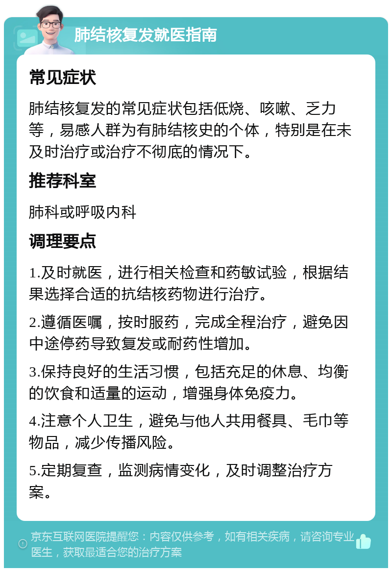 肺结核复发就医指南 常见症状 肺结核复发的常见症状包括低烧、咳嗽、乏力等，易感人群为有肺结核史的个体，特别是在未及时治疗或治疗不彻底的情况下。 推荐科室 肺科或呼吸内科 调理要点 1.及时就医，进行相关检查和药敏试验，根据结果选择合适的抗结核药物进行治疗。 2.遵循医嘱，按时服药，完成全程治疗，避免因中途停药导致复发或耐药性增加。 3.保持良好的生活习惯，包括充足的休息、均衡的饮食和适量的运动，增强身体免疫力。 4.注意个人卫生，避免与他人共用餐具、毛巾等物品，减少传播风险。 5.定期复查，监测病情变化，及时调整治疗方案。