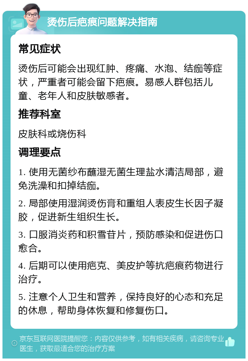 烫伤后疤痕问题解决指南 常见症状 烫伤后可能会出现红肿、疼痛、水泡、结痂等症状，严重者可能会留下疤痕。易感人群包括儿童、老年人和皮肤敏感者。 推荐科室 皮肤科或烧伤科 调理要点 1. 使用无菌纱布蘸湿无菌生理盐水清洁局部，避免洗澡和扣掉结痂。 2. 局部使用湿润烫伤膏和重组人表皮生长因子凝胶，促进新生组织生长。 3. 口服消炎药和积雪苷片，预防感染和促进伤口愈合。 4. 后期可以使用疤克、美皮护等抗疤痕药物进行治疗。 5. 注意个人卫生和营养，保持良好的心态和充足的休息，帮助身体恢复和修复伤口。