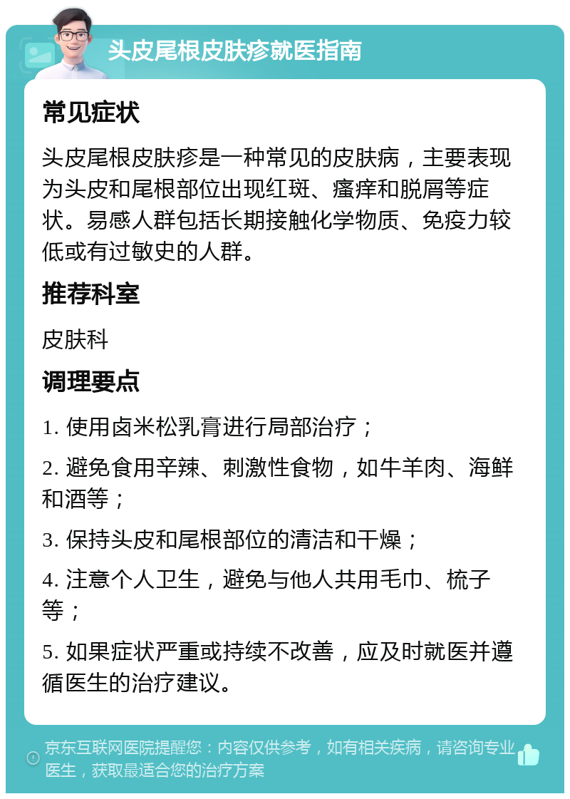 头皮尾根皮肤疹就医指南 常见症状 头皮尾根皮肤疹是一种常见的皮肤病，主要表现为头皮和尾根部位出现红斑、瘙痒和脱屑等症状。易感人群包括长期接触化学物质、免疫力较低或有过敏史的人群。 推荐科室 皮肤科 调理要点 1. 使用卤米松乳膏进行局部治疗； 2. 避免食用辛辣、刺激性食物，如牛羊肉、海鲜和酒等； 3. 保持头皮和尾根部位的清洁和干燥； 4. 注意个人卫生，避免与他人共用毛巾、梳子等； 5. 如果症状严重或持续不改善，应及时就医并遵循医生的治疗建议。