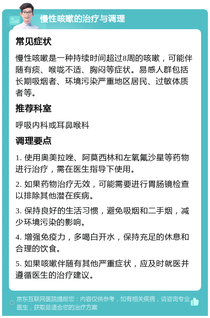 慢性咳嗽的治疗与调理 常见症状 慢性咳嗽是一种持续时间超过8周的咳嗽，可能伴随有痰、喉咙不适、胸闷等症状。易感人群包括长期吸烟者、环境污染严重地区居民、过敏体质者等。 推荐科室 呼吸内科或耳鼻喉科 调理要点 1. 使用奥美拉唑、阿莫西林和左氧氟沙星等药物进行治疗，需在医生指导下使用。 2. 如果药物治疗无效，可能需要进行胃肠镜检查以排除其他潜在疾病。 3. 保持良好的生活习惯，避免吸烟和二手烟，减少环境污染的影响。 4. 增强免疫力，多喝白开水，保持充足的休息和合理的饮食。 5. 如果咳嗽伴随有其他严重症状，应及时就医并遵循医生的治疗建议。