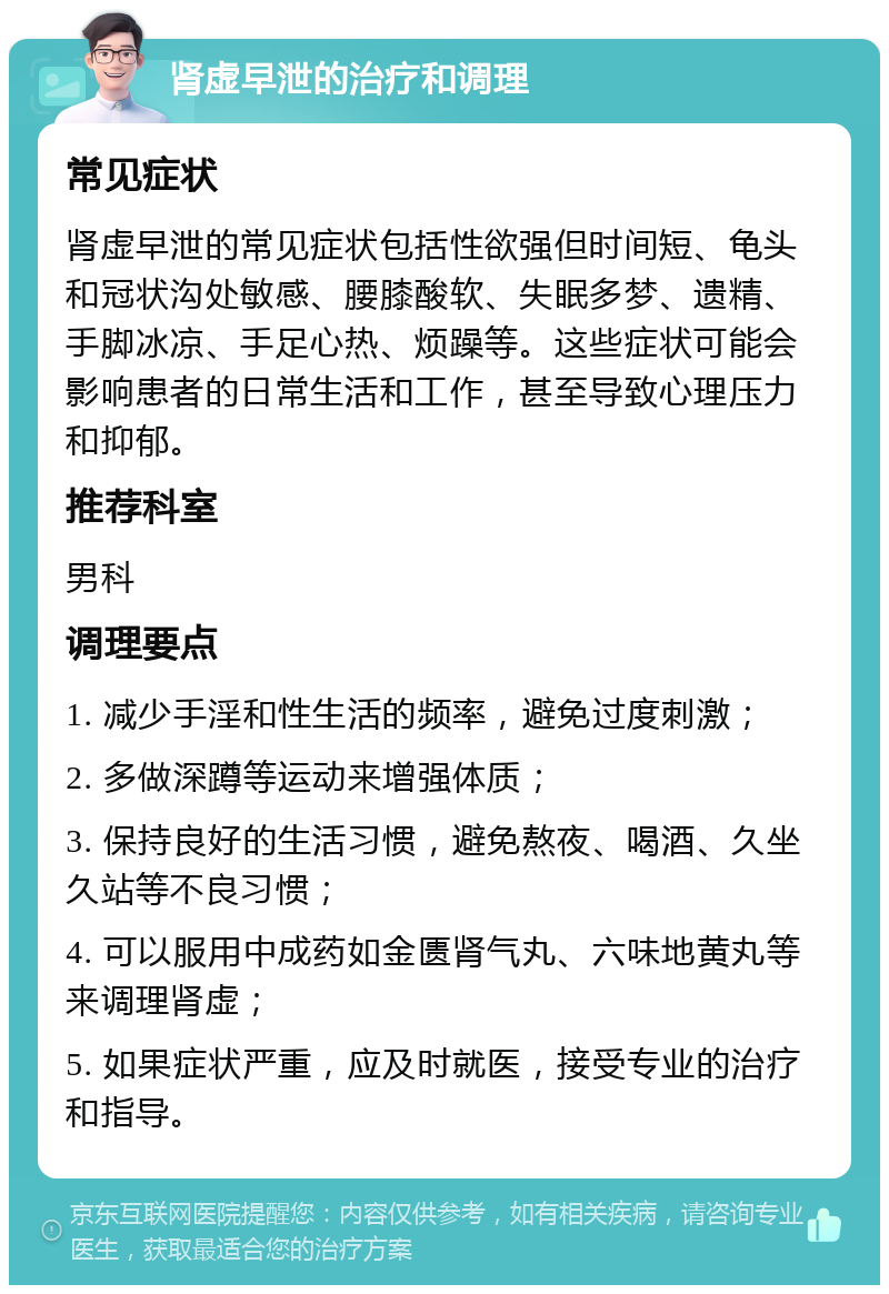 肾虚早泄的治疗和调理 常见症状 肾虚早泄的常见症状包括性欲强但时间短、龟头和冠状沟处敏感、腰膝酸软、失眠多梦、遗精、手脚冰凉、手足心热、烦躁等。这些症状可能会影响患者的日常生活和工作，甚至导致心理压力和抑郁。 推荐科室 男科 调理要点 1. 减少手淫和性生活的频率，避免过度刺激； 2. 多做深蹲等运动来增强体质； 3. 保持良好的生活习惯，避免熬夜、喝酒、久坐久站等不良习惯； 4. 可以服用中成药如金匮肾气丸、六味地黄丸等来调理肾虚； 5. 如果症状严重，应及时就医，接受专业的治疗和指导。