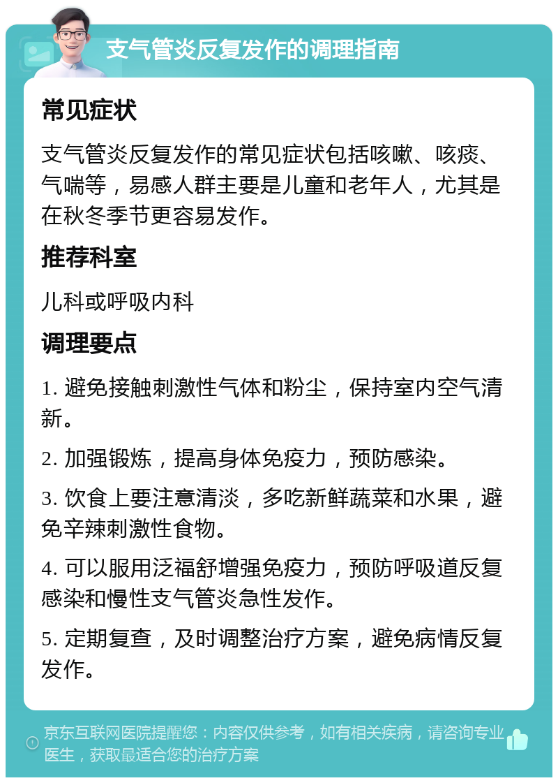 支气管炎反复发作的调理指南 常见症状 支气管炎反复发作的常见症状包括咳嗽、咳痰、气喘等，易感人群主要是儿童和老年人，尤其是在秋冬季节更容易发作。 推荐科室 儿科或呼吸内科 调理要点 1. 避免接触刺激性气体和粉尘，保持室内空气清新。 2. 加强锻炼，提高身体免疫力，预防感染。 3. 饮食上要注意清淡，多吃新鲜蔬菜和水果，避免辛辣刺激性食物。 4. 可以服用泛福舒增强免疫力，预防呼吸道反复感染和慢性支气管炎急性发作。 5. 定期复查，及时调整治疗方案，避免病情反复发作。