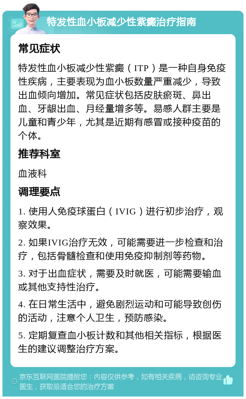 特发性血小板减少性紫癜治疗指南 常见症状 特发性血小板减少性紫癜（ITP）是一种自身免疫性疾病，主要表现为血小板数量严重减少，导致出血倾向增加。常见症状包括皮肤瘀斑、鼻出血、牙龈出血、月经量增多等。易感人群主要是儿童和青少年，尤其是近期有感冒或接种疫苗的个体。 推荐科室 血液科 调理要点 1. 使用人免疫球蛋白（IVIG）进行初步治疗，观察效果。 2. 如果IVIG治疗无效，可能需要进一步检查和治疗，包括骨髓检查和使用免疫抑制剂等药物。 3. 对于出血症状，需要及时就医，可能需要输血或其他支持性治疗。 4. 在日常生活中，避免剧烈运动和可能导致创伤的活动，注意个人卫生，预防感染。 5. 定期复查血小板计数和其他相关指标，根据医生的建议调整治疗方案。