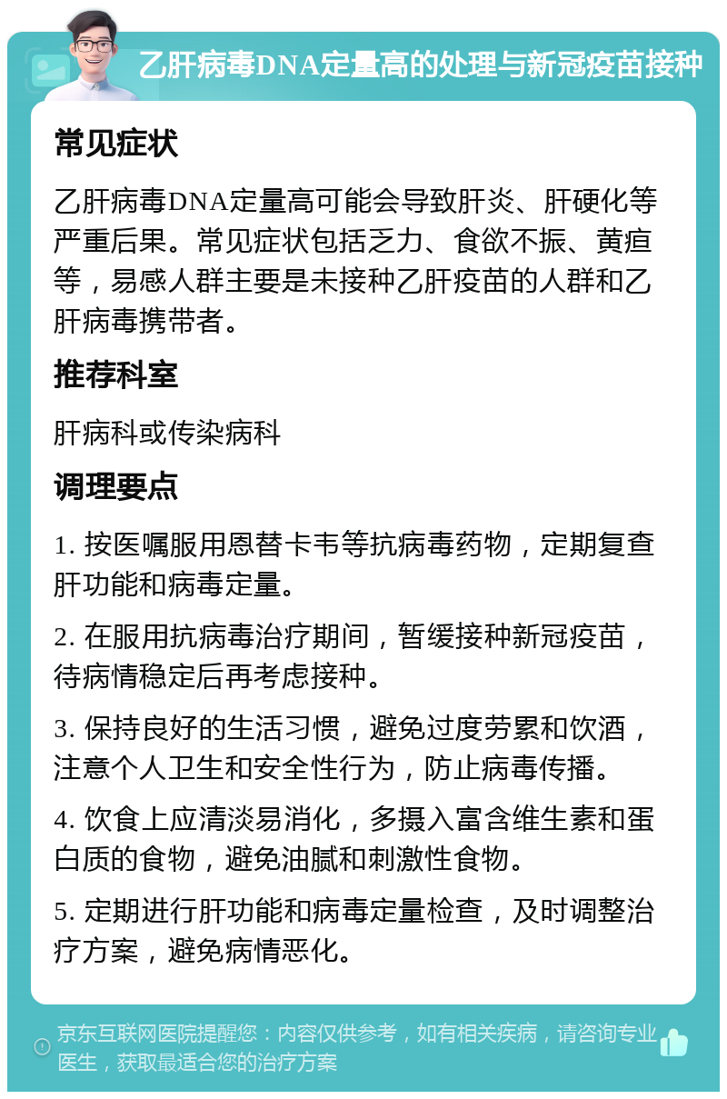 乙肝病毒DNA定量高的处理与新冠疫苗接种 常见症状 乙肝病毒DNA定量高可能会导致肝炎、肝硬化等严重后果。常见症状包括乏力、食欲不振、黄疸等，易感人群主要是未接种乙肝疫苗的人群和乙肝病毒携带者。 推荐科室 肝病科或传染病科 调理要点 1. 按医嘱服用恩替卡韦等抗病毒药物，定期复查肝功能和病毒定量。 2. 在服用抗病毒治疗期间，暂缓接种新冠疫苗，待病情稳定后再考虑接种。 3. 保持良好的生活习惯，避免过度劳累和饮酒，注意个人卫生和安全性行为，防止病毒传播。 4. 饮食上应清淡易消化，多摄入富含维生素和蛋白质的食物，避免油腻和刺激性食物。 5. 定期进行肝功能和病毒定量检查，及时调整治疗方案，避免病情恶化。