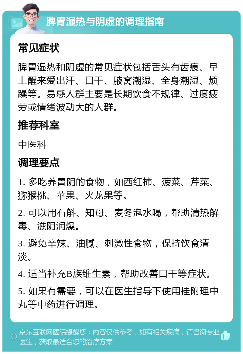 脾胃湿热与阴虚的调理指南 常见症状 脾胃湿热和阴虚的常见症状包括舌头有齿痕、早上醒来爱出汗、口干、腋窝潮湿、全身潮湿、烦躁等。易感人群主要是长期饮食不规律、过度疲劳或情绪波动大的人群。 推荐科室 中医科 调理要点 1. 多吃养胃阴的食物，如西红柿、菠菜、芹菜、猕猴桃、苹果、火龙果等。 2. 可以用石斛、知母、麦冬泡水喝，帮助清热解毒、滋阴润燥。 3. 避免辛辣、油腻、刺激性食物，保持饮食清淡。 4. 适当补充B族维生素，帮助改善口干等症状。 5. 如果有需要，可以在医生指导下使用桂附理中丸等中药进行调理。