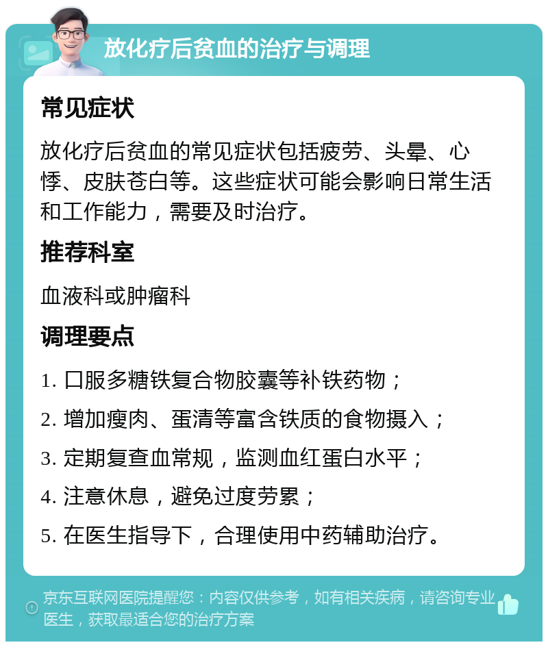 放化疗后贫血的治疗与调理 常见症状 放化疗后贫血的常见症状包括疲劳、头晕、心悸、皮肤苍白等。这些症状可能会影响日常生活和工作能力，需要及时治疗。 推荐科室 血液科或肿瘤科 调理要点 1. 口服多糖铁复合物胶囊等补铁药物； 2. 增加瘦肉、蛋清等富含铁质的食物摄入； 3. 定期复查血常规，监测血红蛋白水平； 4. 注意休息，避免过度劳累； 5. 在医生指导下，合理使用中药辅助治疗。