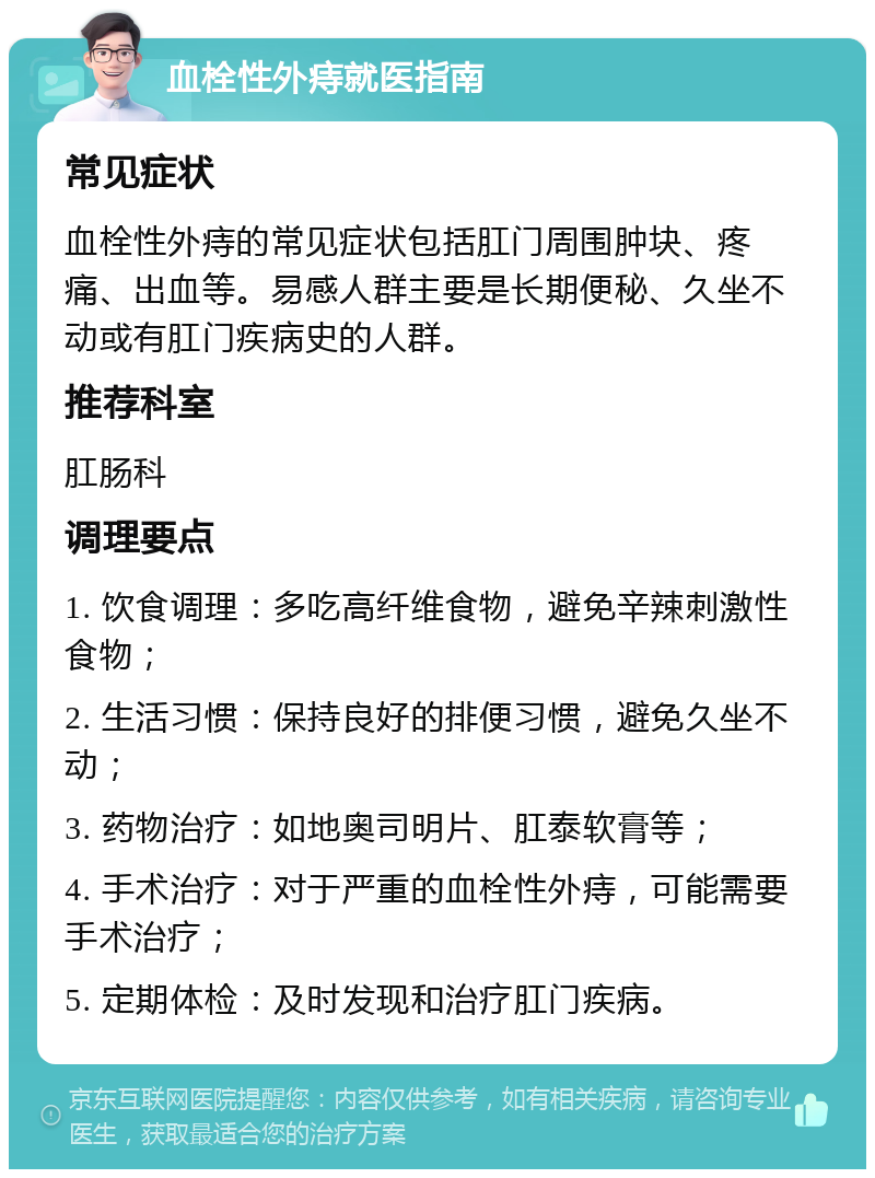 血栓性外痔就医指南 常见症状 血栓性外痔的常见症状包括肛门周围肿块、疼痛、出血等。易感人群主要是长期便秘、久坐不动或有肛门疾病史的人群。 推荐科室 肛肠科 调理要点 1. 饮食调理：多吃高纤维食物，避免辛辣刺激性食物； 2. 生活习惯：保持良好的排便习惯，避免久坐不动； 3. 药物治疗：如地奥司明片、肛泰软膏等； 4. 手术治疗：对于严重的血栓性外痔，可能需要手术治疗； 5. 定期体检：及时发现和治疗肛门疾病。