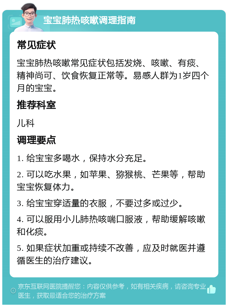 宝宝肺热咳嗽调理指南 常见症状 宝宝肺热咳嗽常见症状包括发烧、咳嗽、有痰、精神尚可、饮食恢复正常等。易感人群为1岁四个月的宝宝。 推荐科室 儿科 调理要点 1. 给宝宝多喝水，保持水分充足。 2. 可以吃水果，如苹果、猕猴桃、芒果等，帮助宝宝恢复体力。 3. 给宝宝穿适量的衣服，不要过多或过少。 4. 可以服用小儿肺热咳喘口服液，帮助缓解咳嗽和化痰。 5. 如果症状加重或持续不改善，应及时就医并遵循医生的治疗建议。