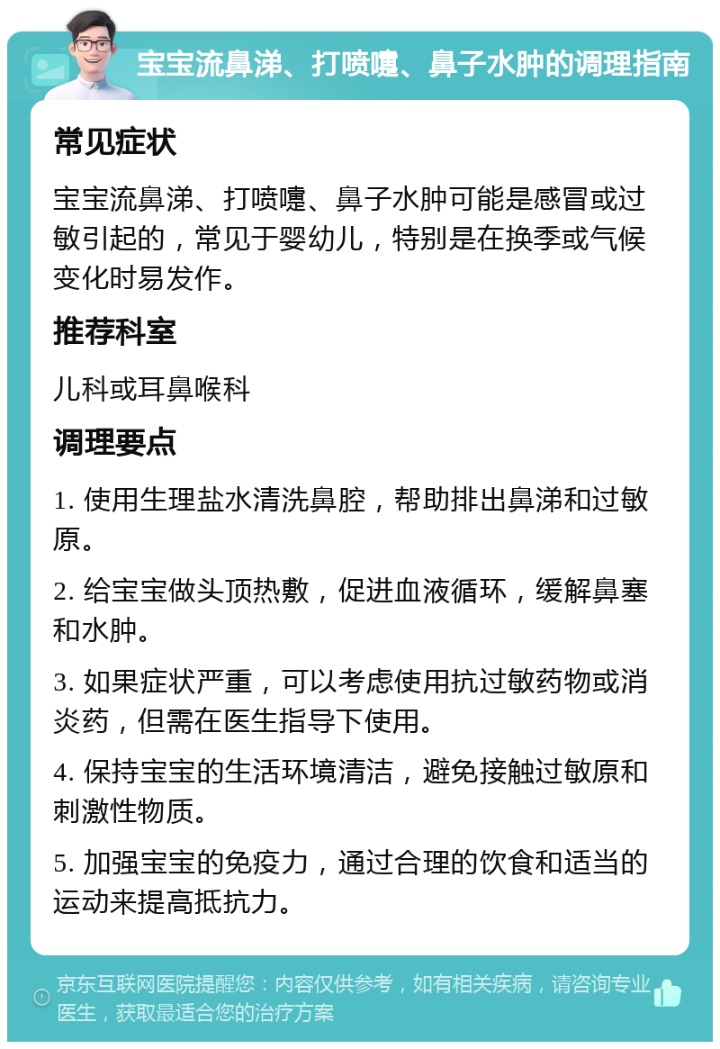 宝宝流鼻涕、打喷嚏、鼻子水肿的调理指南 常见症状 宝宝流鼻涕、打喷嚏、鼻子水肿可能是感冒或过敏引起的，常见于婴幼儿，特别是在换季或气候变化时易发作。 推荐科室 儿科或耳鼻喉科 调理要点 1. 使用生理盐水清洗鼻腔，帮助排出鼻涕和过敏原。 2. 给宝宝做头顶热敷，促进血液循环，缓解鼻塞和水肿。 3. 如果症状严重，可以考虑使用抗过敏药物或消炎药，但需在医生指导下使用。 4. 保持宝宝的生活环境清洁，避免接触过敏原和刺激性物质。 5. 加强宝宝的免疫力，通过合理的饮食和适当的运动来提高抵抗力。