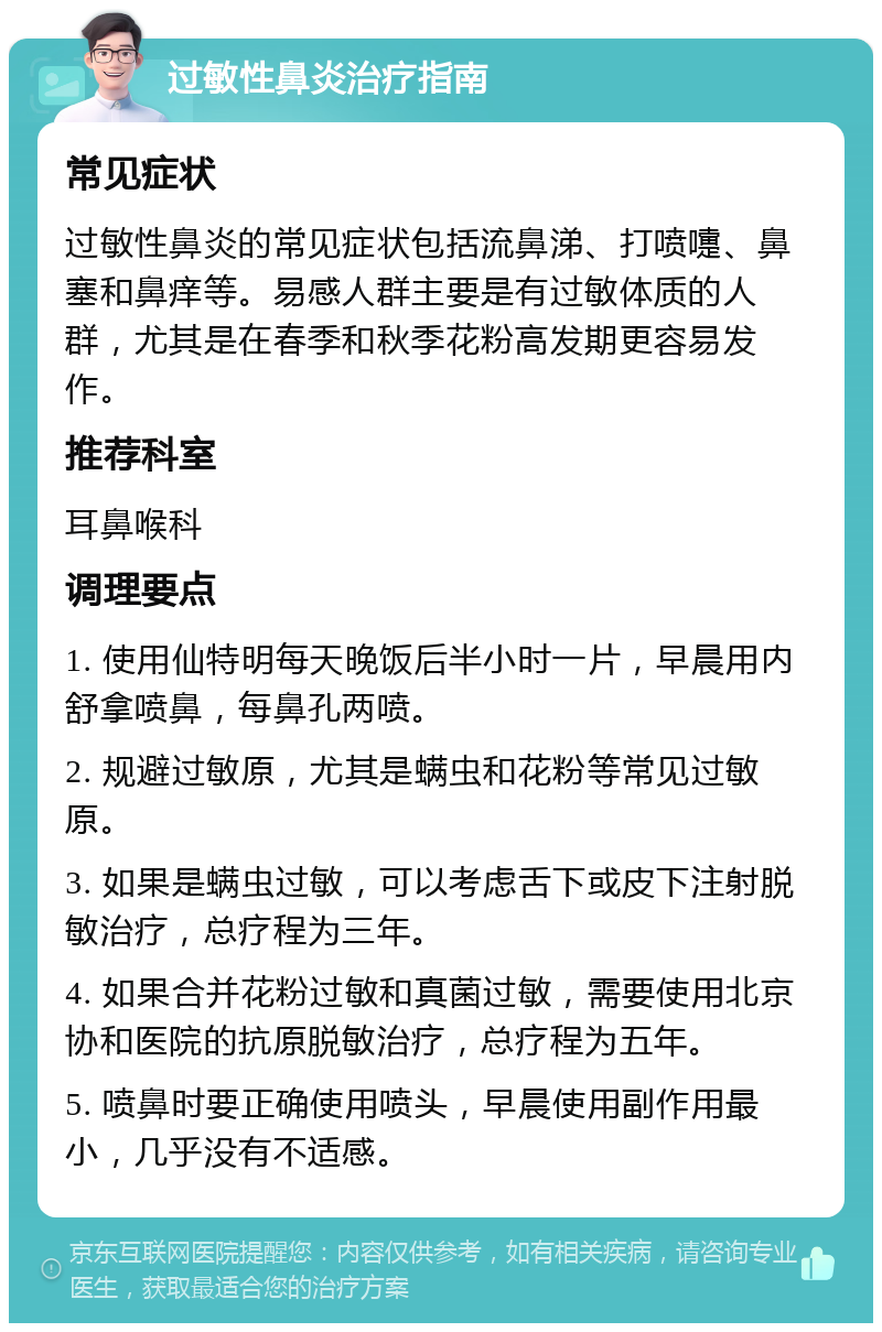 过敏性鼻炎治疗指南 常见症状 过敏性鼻炎的常见症状包括流鼻涕、打喷嚏、鼻塞和鼻痒等。易感人群主要是有过敏体质的人群，尤其是在春季和秋季花粉高发期更容易发作。 推荐科室 耳鼻喉科 调理要点 1. 使用仙特明每天晚饭后半小时一片，早晨用内舒拿喷鼻，每鼻孔两喷。 2. 规避过敏原，尤其是螨虫和花粉等常见过敏原。 3. 如果是螨虫过敏，可以考虑舌下或皮下注射脱敏治疗，总疗程为三年。 4. 如果合并花粉过敏和真菌过敏，需要使用北京协和医院的抗原脱敏治疗，总疗程为五年。 5. 喷鼻时要正确使用喷头，早晨使用副作用最小，几乎没有不适感。