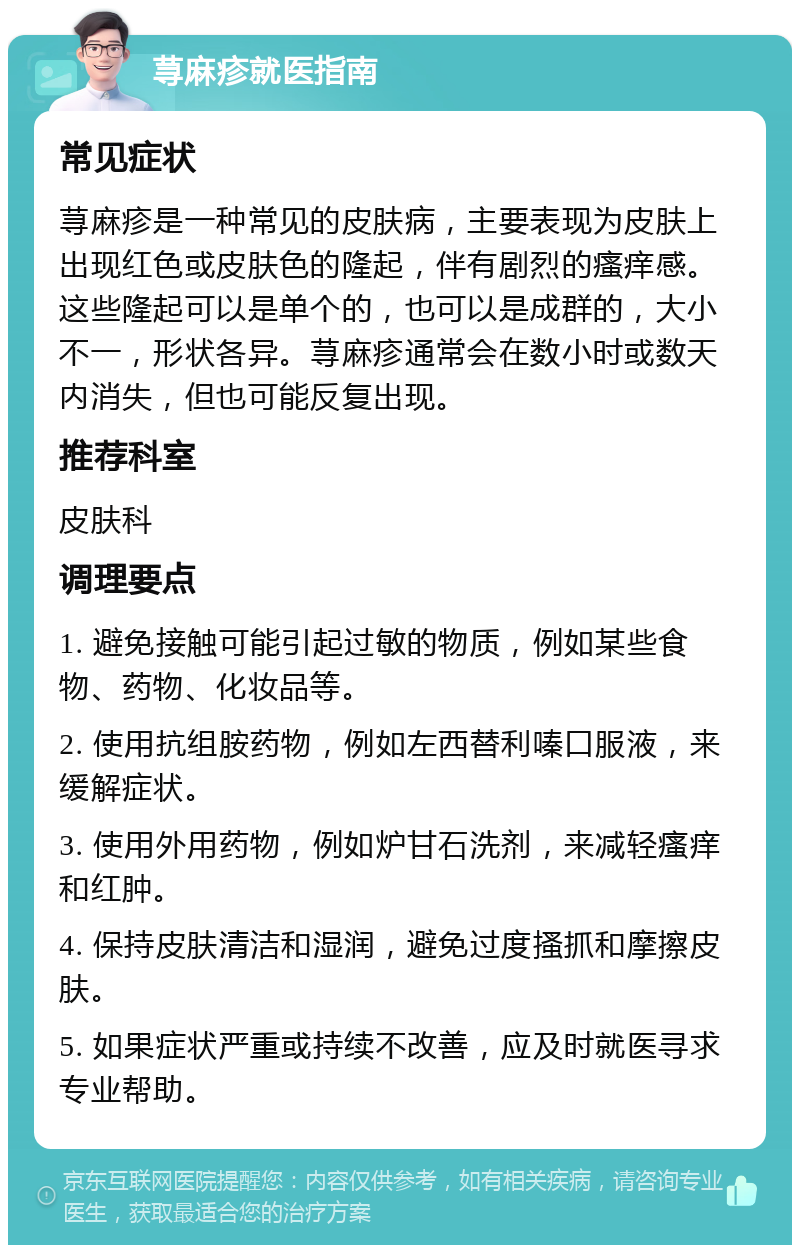 荨麻疹就医指南 常见症状 荨麻疹是一种常见的皮肤病，主要表现为皮肤上出现红色或皮肤色的隆起，伴有剧烈的瘙痒感。这些隆起可以是单个的，也可以是成群的，大小不一，形状各异。荨麻疹通常会在数小时或数天内消失，但也可能反复出现。 推荐科室 皮肤科 调理要点 1. 避免接触可能引起过敏的物质，例如某些食物、药物、化妆品等。 2. 使用抗组胺药物，例如左西替利嗪口服液，来缓解症状。 3. 使用外用药物，例如炉甘石洗剂，来减轻瘙痒和红肿。 4. 保持皮肤清洁和湿润，避免过度搔抓和摩擦皮肤。 5. 如果症状严重或持续不改善，应及时就医寻求专业帮助。