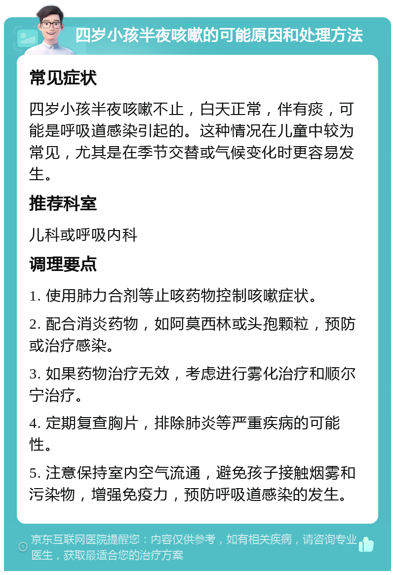 四岁小孩半夜咳嗽的可能原因和处理方法 常见症状 四岁小孩半夜咳嗽不止，白天正常，伴有痰，可能是呼吸道感染引起的。这种情况在儿童中较为常见，尤其是在季节交替或气候变化时更容易发生。 推荐科室 儿科或呼吸内科 调理要点 1. 使用肺力合剂等止咳药物控制咳嗽症状。 2. 配合消炎药物，如阿莫西林或头孢颗粒，预防或治疗感染。 3. 如果药物治疗无效，考虑进行雾化治疗和顺尔宁治疗。 4. 定期复查胸片，排除肺炎等严重疾病的可能性。 5. 注意保持室内空气流通，避免孩子接触烟雾和污染物，增强免疫力，预防呼吸道感染的发生。