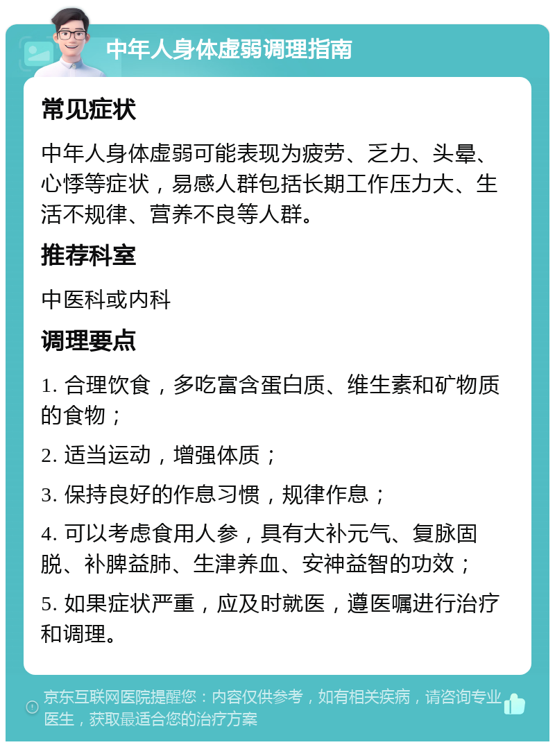 中年人身体虚弱调理指南 常见症状 中年人身体虚弱可能表现为疲劳、乏力、头晕、心悸等症状，易感人群包括长期工作压力大、生活不规律、营养不良等人群。 推荐科室 中医科或内科 调理要点 1. 合理饮食，多吃富含蛋白质、维生素和矿物质的食物； 2. 适当运动，增强体质； 3. 保持良好的作息习惯，规律作息； 4. 可以考虑食用人参，具有大补元气、复脉固脱、补脾益肺、生津养血、安神益智的功效； 5. 如果症状严重，应及时就医，遵医嘱进行治疗和调理。