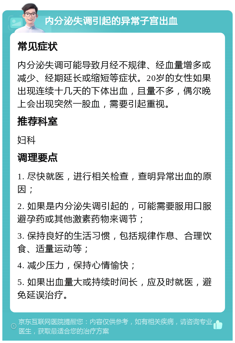 内分泌失调引起的异常子宫出血 常见症状 内分泌失调可能导致月经不规律、经血量增多或减少、经期延长或缩短等症状。20岁的女性如果出现连续十几天的下体出血，且量不多，偶尔晚上会出现突然一股血，需要引起重视。 推荐科室 妇科 调理要点 1. 尽快就医，进行相关检查，查明异常出血的原因； 2. 如果是内分泌失调引起的，可能需要服用口服避孕药或其他激素药物来调节； 3. 保持良好的生活习惯，包括规律作息、合理饮食、适量运动等； 4. 减少压力，保持心情愉快； 5. 如果出血量大或持续时间长，应及时就医，避免延误治疗。