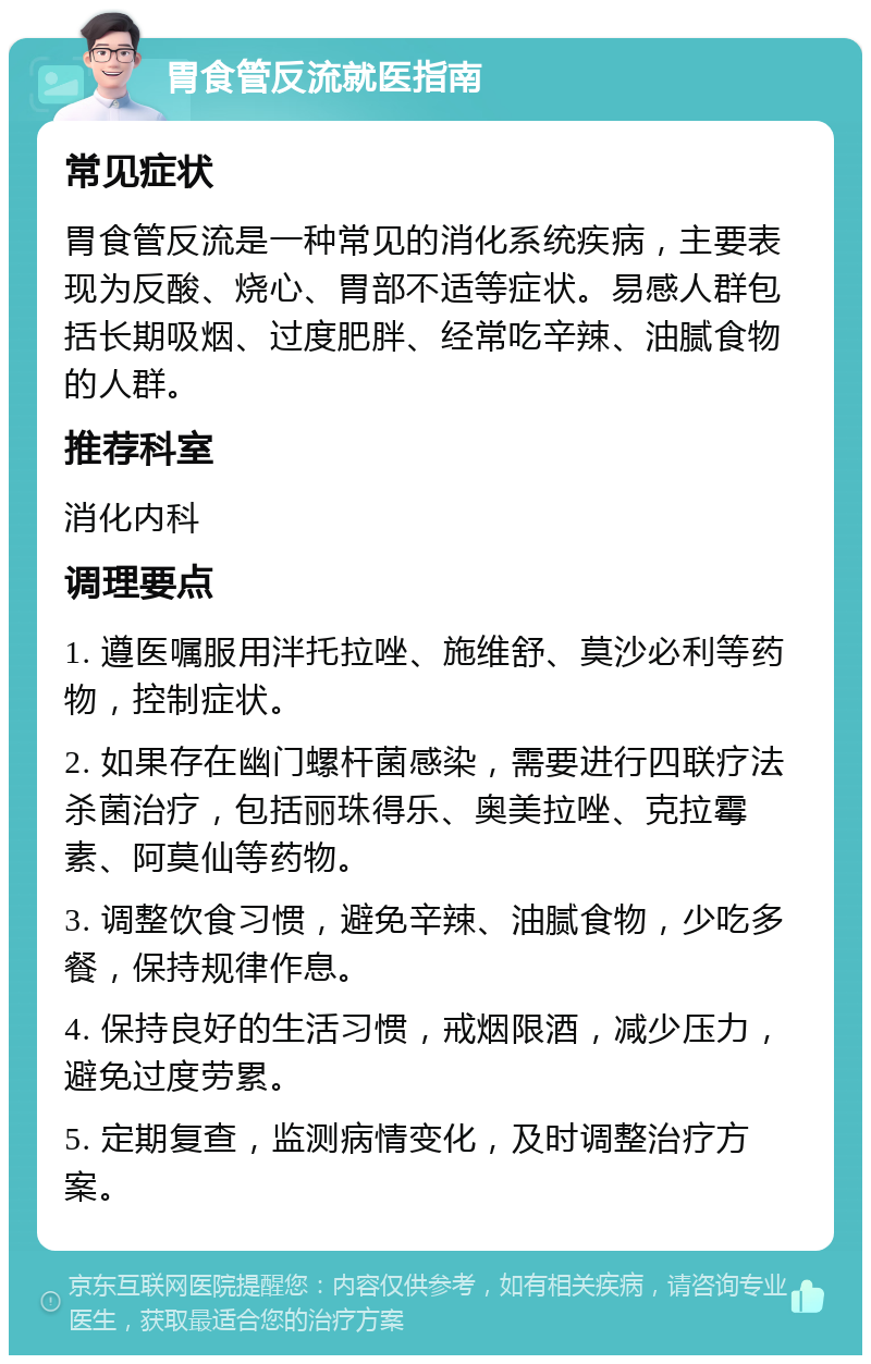 胃食管反流就医指南 常见症状 胃食管反流是一种常见的消化系统疾病，主要表现为反酸、烧心、胃部不适等症状。易感人群包括长期吸烟、过度肥胖、经常吃辛辣、油腻食物的人群。 推荐科室 消化内科 调理要点 1. 遵医嘱服用泮托拉唑、施维舒、莫沙必利等药物，控制症状。 2. 如果存在幽门螺杆菌感染，需要进行四联疗法杀菌治疗，包括丽珠得乐、奥美拉唑、克拉霉素、阿莫仙等药物。 3. 调整饮食习惯，避免辛辣、油腻食物，少吃多餐，保持规律作息。 4. 保持良好的生活习惯，戒烟限酒，减少压力，避免过度劳累。 5. 定期复查，监测病情变化，及时调整治疗方案。