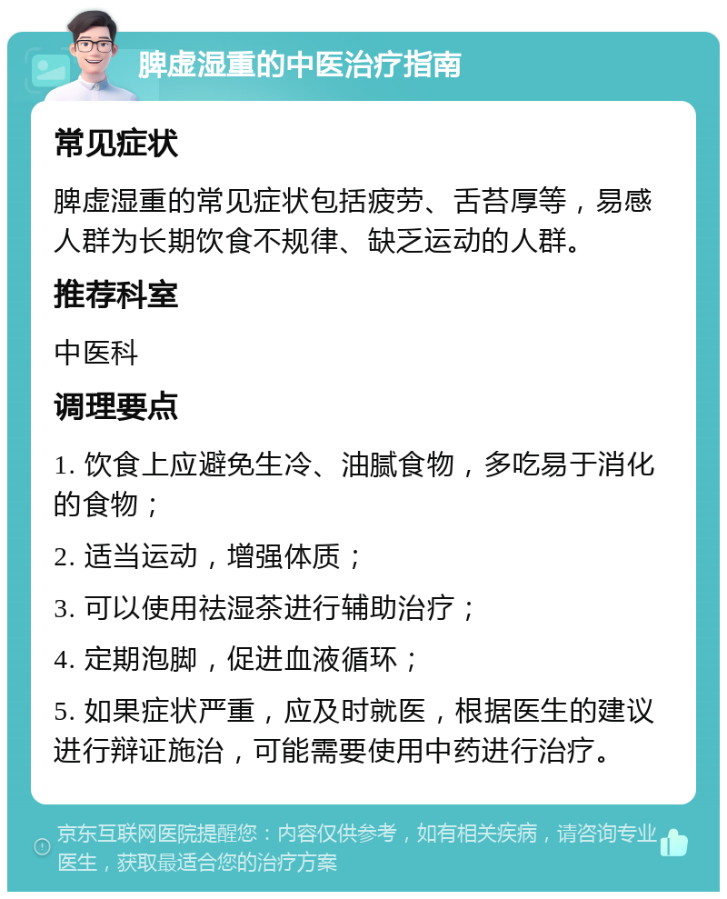 脾虚湿重的中医治疗指南 常见症状 脾虚湿重的常见症状包括疲劳、舌苔厚等，易感人群为长期饮食不规律、缺乏运动的人群。 推荐科室 中医科 调理要点 1. 饮食上应避免生冷、油腻食物，多吃易于消化的食物； 2. 适当运动，增强体质； 3. 可以使用祛湿茶进行辅助治疗； 4. 定期泡脚，促进血液循环； 5. 如果症状严重，应及时就医，根据医生的建议进行辩证施治，可能需要使用中药进行治疗。