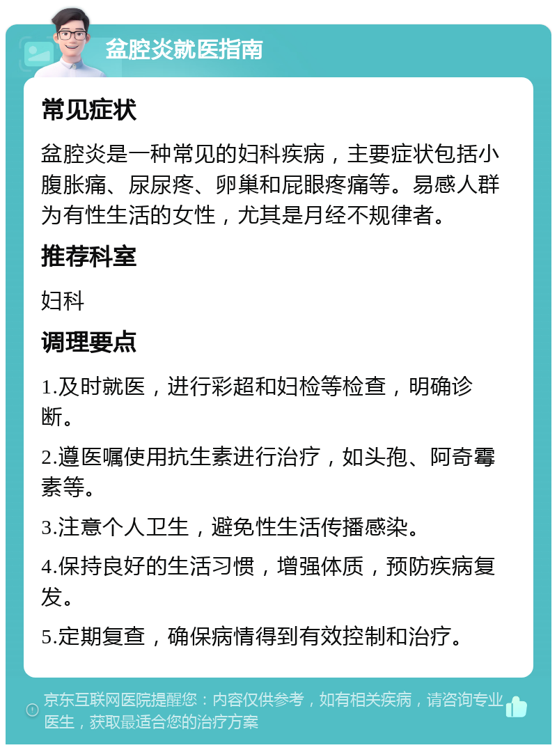 盆腔炎就医指南 常见症状 盆腔炎是一种常见的妇科疾病，主要症状包括小腹胀痛、尿尿疼、卵巢和屁眼疼痛等。易感人群为有性生活的女性，尤其是月经不规律者。 推荐科室 妇科 调理要点 1.及时就医，进行彩超和妇检等检查，明确诊断。 2.遵医嘱使用抗生素进行治疗，如头孢、阿奇霉素等。 3.注意个人卫生，避免性生活传播感染。 4.保持良好的生活习惯，增强体质，预防疾病复发。 5.定期复查，确保病情得到有效控制和治疗。