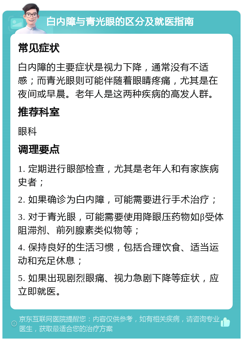 白内障与青光眼的区分及就医指南 常见症状 白内障的主要症状是视力下降，通常没有不适感；而青光眼则可能伴随着眼睛疼痛，尤其是在夜间或早晨。老年人是这两种疾病的高发人群。 推荐科室 眼科 调理要点 1. 定期进行眼部检查，尤其是老年人和有家族病史者； 2. 如果确诊为白内障，可能需要进行手术治疗； 3. 对于青光眼，可能需要使用降眼压药物如β受体阻滞剂、前列腺素类似物等； 4. 保持良好的生活习惯，包括合理饮食、适当运动和充足休息； 5. 如果出现剧烈眼痛、视力急剧下降等症状，应立即就医。