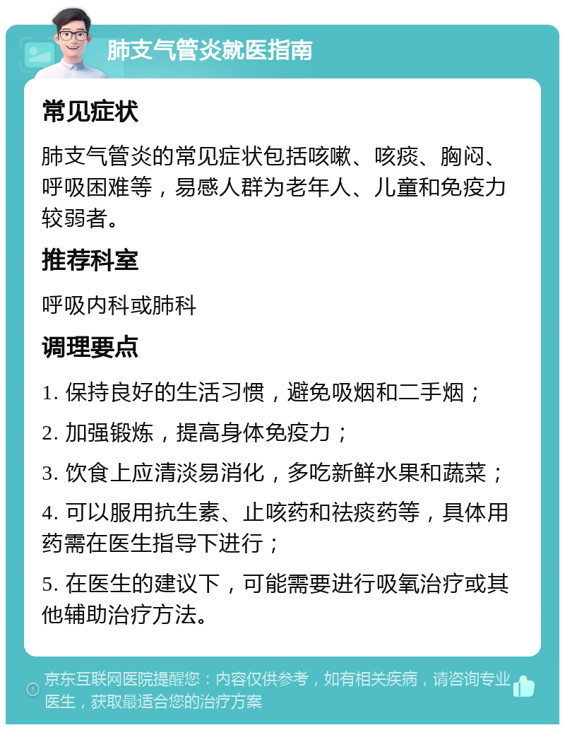 肺支气管炎就医指南 常见症状 肺支气管炎的常见症状包括咳嗽、咳痰、胸闷、呼吸困难等，易感人群为老年人、儿童和免疫力较弱者。 推荐科室 呼吸内科或肺科 调理要点 1. 保持良好的生活习惯，避免吸烟和二手烟； 2. 加强锻炼，提高身体免疫力； 3. 饮食上应清淡易消化，多吃新鲜水果和蔬菜； 4. 可以服用抗生素、止咳药和祛痰药等，具体用药需在医生指导下进行； 5. 在医生的建议下，可能需要进行吸氧治疗或其他辅助治疗方法。