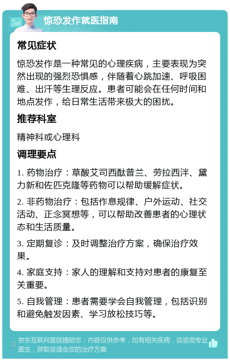 惊恐发作就医指南 常见症状 惊恐发作是一种常见的心理疾病，主要表现为突然出现的强烈恐惧感，伴随着心跳加速、呼吸困难、出汗等生理反应。患者可能会在任何时间和地点发作，给日常生活带来极大的困扰。 推荐科室 精神科或心理科 调理要点 1. 药物治疗：草酸艾司西酞普兰、劳拉西泮、黛力新和佐匹克隆等药物可以帮助缓解症状。 2. 非药物治疗：包括作息规律、户外运动、社交活动、正念冥想等，可以帮助改善患者的心理状态和生活质量。 3. 定期复诊：及时调整治疗方案，确保治疗效果。 4. 家庭支持：家人的理解和支持对患者的康复至关重要。 5. 自我管理：患者需要学会自我管理，包括识别和避免触发因素、学习放松技巧等。