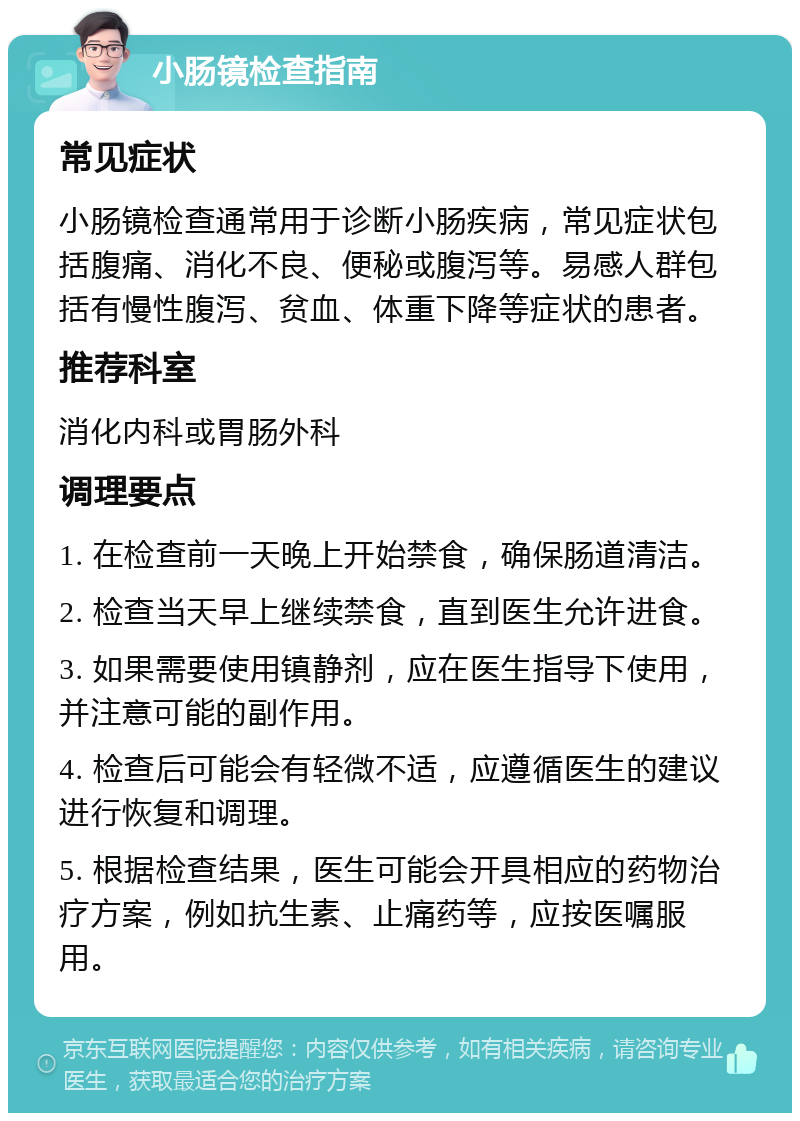 小肠镜检查指南 常见症状 小肠镜检查通常用于诊断小肠疾病，常见症状包括腹痛、消化不良、便秘或腹泻等。易感人群包括有慢性腹泻、贫血、体重下降等症状的患者。 推荐科室 消化内科或胃肠外科 调理要点 1. 在检查前一天晚上开始禁食，确保肠道清洁。 2. 检查当天早上继续禁食，直到医生允许进食。 3. 如果需要使用镇静剂，应在医生指导下使用，并注意可能的副作用。 4. 检查后可能会有轻微不适，应遵循医生的建议进行恢复和调理。 5. 根据检查结果，医生可能会开具相应的药物治疗方案，例如抗生素、止痛药等，应按医嘱服用。