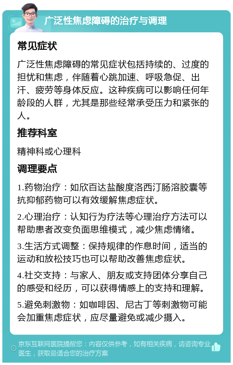 广泛性焦虑障碍的治疗与调理 常见症状 广泛性焦虑障碍的常见症状包括持续的、过度的担忧和焦虑，伴随着心跳加速、呼吸急促、出汗、疲劳等身体反应。这种疾病可以影响任何年龄段的人群，尤其是那些经常承受压力和紧张的人。 推荐科室 精神科或心理科 调理要点 1.药物治疗：如欣百达盐酸度洛西汀肠溶胶囊等抗抑郁药物可以有效缓解焦虑症状。 2.心理治疗：认知行为疗法等心理治疗方法可以帮助患者改变负面思维模式，减少焦虑情绪。 3.生活方式调整：保持规律的作息时间，适当的运动和放松技巧也可以帮助改善焦虑症状。 4.社交支持：与家人、朋友或支持团体分享自己的感受和经历，可以获得情感上的支持和理解。 5.避免刺激物：如咖啡因、尼古丁等刺激物可能会加重焦虑症状，应尽量避免或减少摄入。