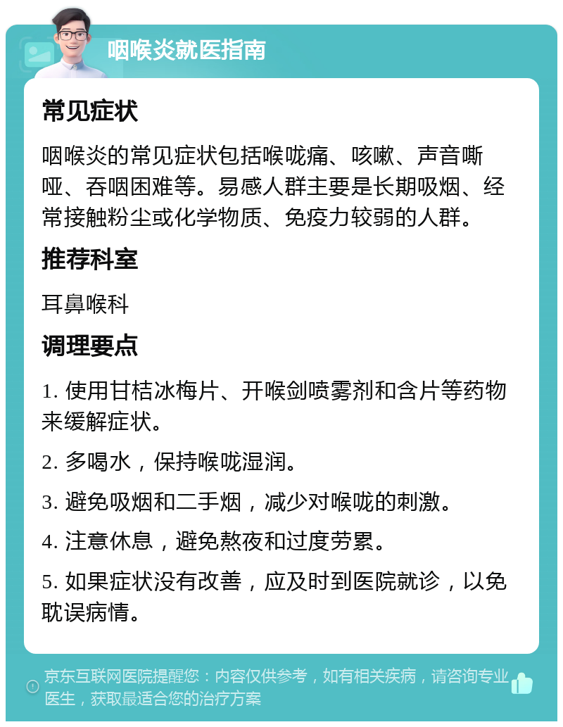 咽喉炎就医指南 常见症状 咽喉炎的常见症状包括喉咙痛、咳嗽、声音嘶哑、吞咽困难等。易感人群主要是长期吸烟、经常接触粉尘或化学物质、免疫力较弱的人群。 推荐科室 耳鼻喉科 调理要点 1. 使用甘桔冰梅片、开喉剑喷雾剂和含片等药物来缓解症状。 2. 多喝水，保持喉咙湿润。 3. 避免吸烟和二手烟，减少对喉咙的刺激。 4. 注意休息，避免熬夜和过度劳累。 5. 如果症状没有改善，应及时到医院就诊，以免耽误病情。