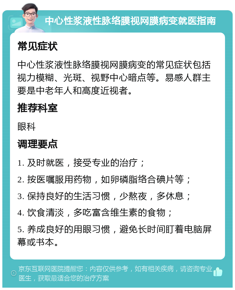 中心性浆液性脉络膜视网膜病变就医指南 常见症状 中心性浆液性脉络膜视网膜病变的常见症状包括视力模糊、光斑、视野中心暗点等。易感人群主要是中老年人和高度近视者。 推荐科室 眼科 调理要点 1. 及时就医，接受专业的治疗； 2. 按医嘱服用药物，如卵磷脂络合碘片等； 3. 保持良好的生活习惯，少熬夜，多休息； 4. 饮食清淡，多吃富含维生素的食物； 5. 养成良好的用眼习惯，避免长时间盯着电脑屏幕或书本。