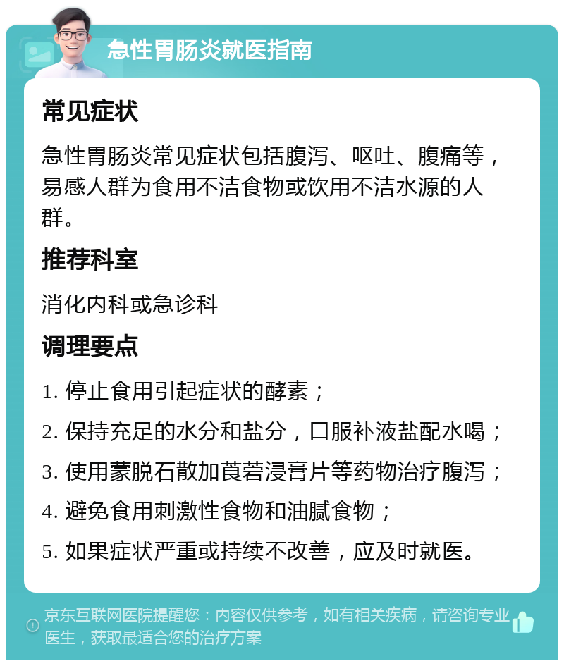 急性胃肠炎就医指南 常见症状 急性胃肠炎常见症状包括腹泻、呕吐、腹痛等，易感人群为食用不洁食物或饮用不洁水源的人群。 推荐科室 消化内科或急诊科 调理要点 1. 停止食用引起症状的酵素； 2. 保持充足的水分和盐分，口服补液盐配水喝； 3. 使用蒙脱石散加莨菪浸膏片等药物治疗腹泻； 4. 避免食用刺激性食物和油腻食物； 5. 如果症状严重或持续不改善，应及时就医。