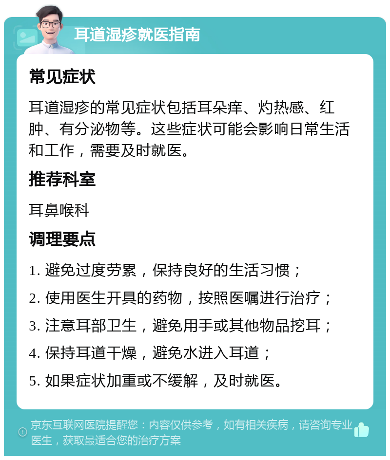 耳道湿疹就医指南 常见症状 耳道湿疹的常见症状包括耳朵痒、灼热感、红肿、有分泌物等。这些症状可能会影响日常生活和工作，需要及时就医。 推荐科室 耳鼻喉科 调理要点 1. 避免过度劳累，保持良好的生活习惯； 2. 使用医生开具的药物，按照医嘱进行治疗； 3. 注意耳部卫生，避免用手或其他物品挖耳； 4. 保持耳道干燥，避免水进入耳道； 5. 如果症状加重或不缓解，及时就医。