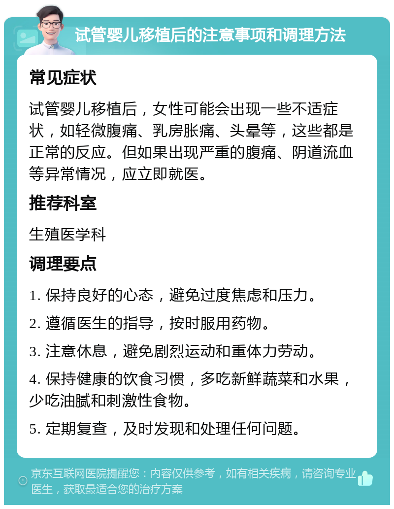 试管婴儿移植后的注意事项和调理方法 常见症状 试管婴儿移植后，女性可能会出现一些不适症状，如轻微腹痛、乳房胀痛、头晕等，这些都是正常的反应。但如果出现严重的腹痛、阴道流血等异常情况，应立即就医。 推荐科室 生殖医学科 调理要点 1. 保持良好的心态，避免过度焦虑和压力。 2. 遵循医生的指导，按时服用药物。 3. 注意休息，避免剧烈运动和重体力劳动。 4. 保持健康的饮食习惯，多吃新鲜蔬菜和水果，少吃油腻和刺激性食物。 5. 定期复查，及时发现和处理任何问题。