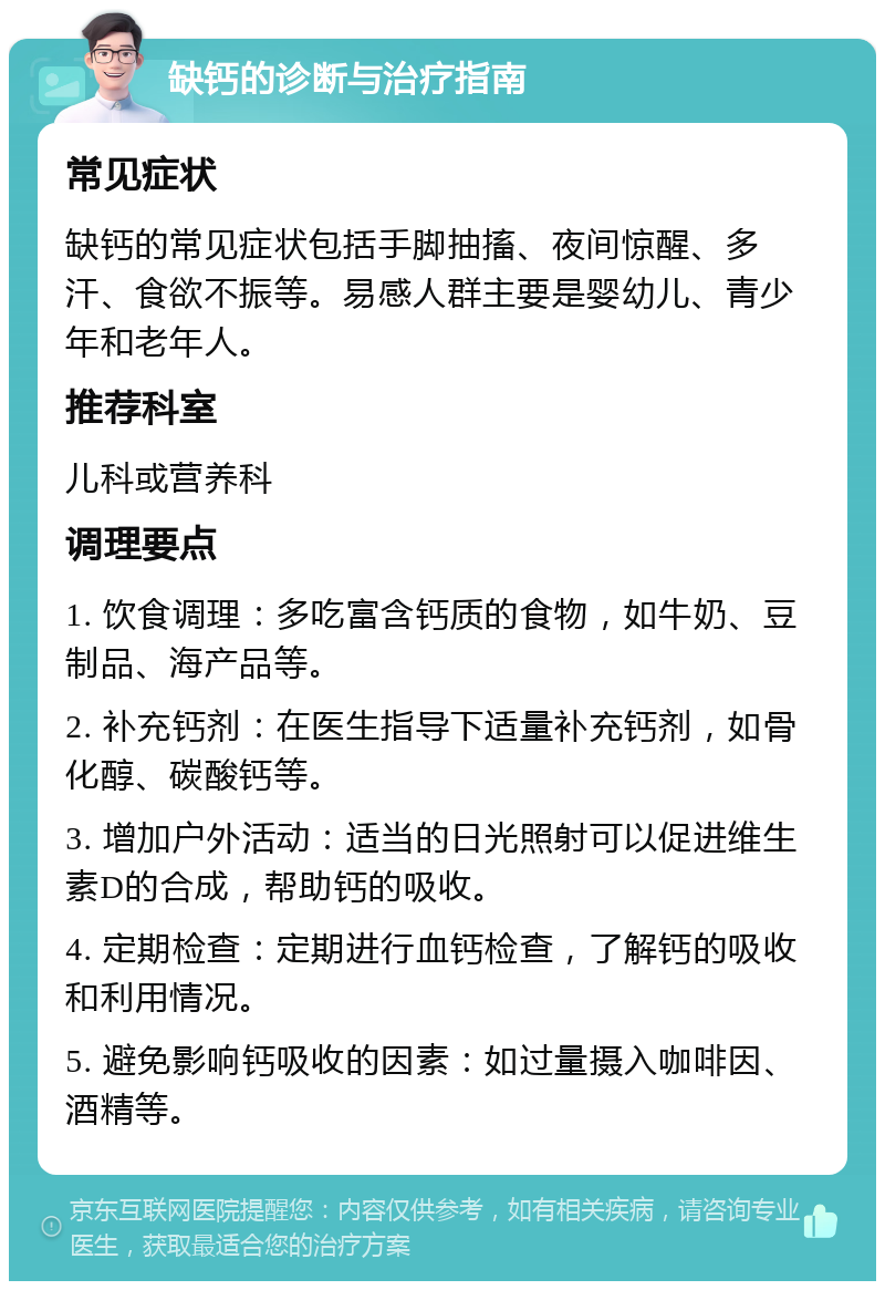 缺钙的诊断与治疗指南 常见症状 缺钙的常见症状包括手脚抽搐、夜间惊醒、多汗、食欲不振等。易感人群主要是婴幼儿、青少年和老年人。 推荐科室 儿科或营养科 调理要点 1. 饮食调理：多吃富含钙质的食物，如牛奶、豆制品、海产品等。 2. 补充钙剂：在医生指导下适量补充钙剂，如骨化醇、碳酸钙等。 3. 增加户外活动：适当的日光照射可以促进维生素D的合成，帮助钙的吸收。 4. 定期检查：定期进行血钙检查，了解钙的吸收和利用情况。 5. 避免影响钙吸收的因素：如过量摄入咖啡因、酒精等。