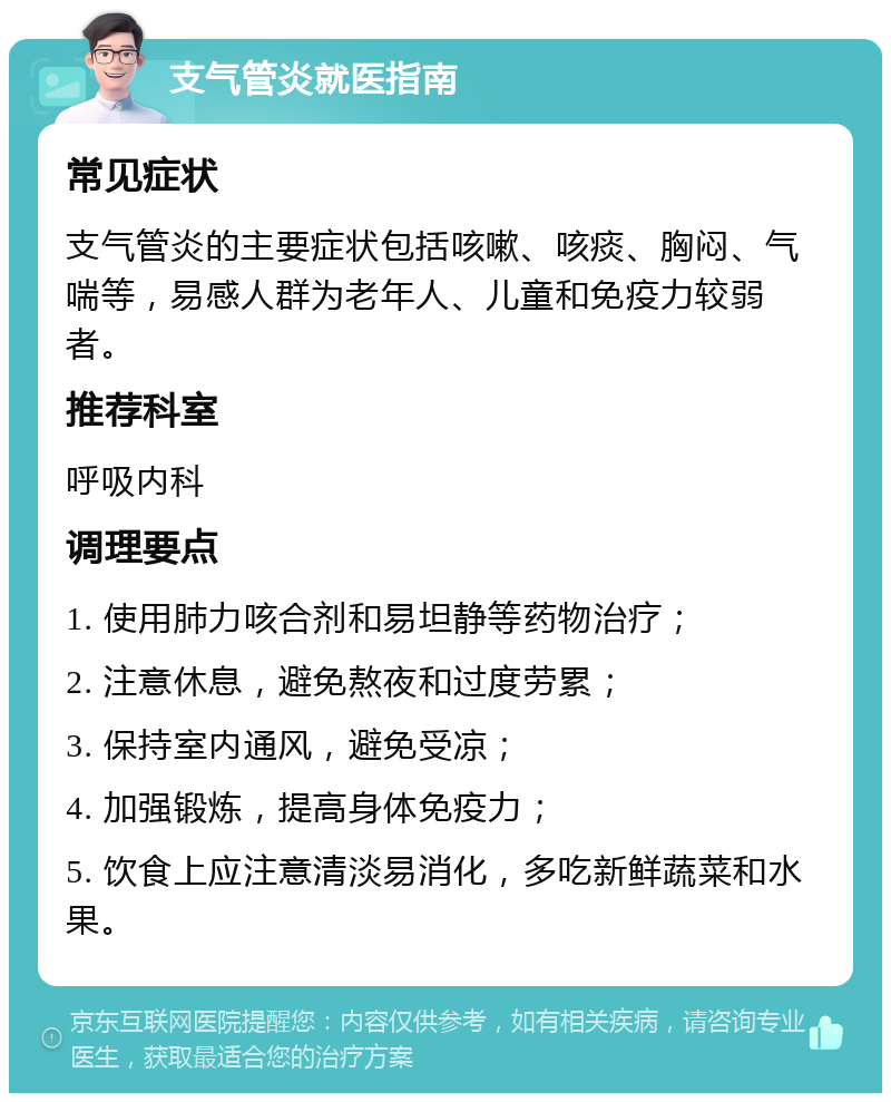 支气管炎就医指南 常见症状 支气管炎的主要症状包括咳嗽、咳痰、胸闷、气喘等，易感人群为老年人、儿童和免疫力较弱者。 推荐科室 呼吸内科 调理要点 1. 使用肺力咳合剂和易坦静等药物治疗； 2. 注意休息，避免熬夜和过度劳累； 3. 保持室内通风，避免受凉； 4. 加强锻炼，提高身体免疫力； 5. 饮食上应注意清淡易消化，多吃新鲜蔬菜和水果。