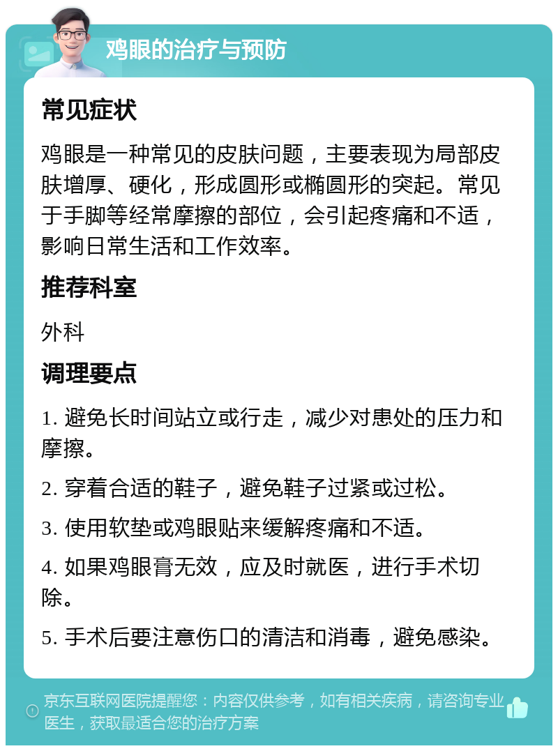 鸡眼的治疗与预防 常见症状 鸡眼是一种常见的皮肤问题，主要表现为局部皮肤增厚、硬化，形成圆形或椭圆形的突起。常见于手脚等经常摩擦的部位，会引起疼痛和不适，影响日常生活和工作效率。 推荐科室 外科 调理要点 1. 避免长时间站立或行走，减少对患处的压力和摩擦。 2. 穿着合适的鞋子，避免鞋子过紧或过松。 3. 使用软垫或鸡眼贴来缓解疼痛和不适。 4. 如果鸡眼膏无效，应及时就医，进行手术切除。 5. 手术后要注意伤口的清洁和消毒，避免感染。