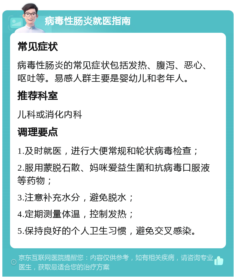 病毒性肠炎就医指南 常见症状 病毒性肠炎的常见症状包括发热、腹泻、恶心、呕吐等。易感人群主要是婴幼儿和老年人。 推荐科室 儿科或消化内科 调理要点 1.及时就医，进行大便常规和轮状病毒检查； 2.服用蒙脱石散、妈咪爱益生菌和抗病毒口服液等药物； 3.注意补充水分，避免脱水； 4.定期测量体温，控制发热； 5.保持良好的个人卫生习惯，避免交叉感染。