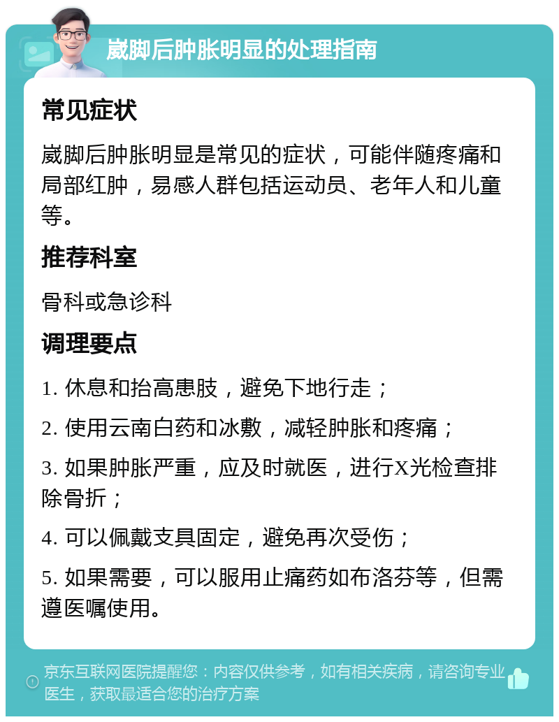 崴脚后肿胀明显的处理指南 常见症状 崴脚后肿胀明显是常见的症状，可能伴随疼痛和局部红肿，易感人群包括运动员、老年人和儿童等。 推荐科室 骨科或急诊科 调理要点 1. 休息和抬高患肢，避免下地行走； 2. 使用云南白药和冰敷，减轻肿胀和疼痛； 3. 如果肿胀严重，应及时就医，进行X光检查排除骨折； 4. 可以佩戴支具固定，避免再次受伤； 5. 如果需要，可以服用止痛药如布洛芬等，但需遵医嘱使用。