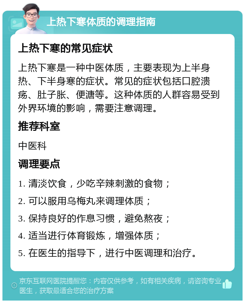 上热下寒体质的调理指南 上热下寒的常见症状 上热下寒是一种中医体质，主要表现为上半身热、下半身寒的症状。常见的症状包括口腔溃疡、肚子胀、便溏等。这种体质的人群容易受到外界环境的影响，需要注意调理。 推荐科室 中医科 调理要点 1. 清淡饮食，少吃辛辣刺激的食物； 2. 可以服用乌梅丸来调理体质； 3. 保持良好的作息习惯，避免熬夜； 4. 适当进行体育锻炼，增强体质； 5. 在医生的指导下，进行中医调理和治疗。