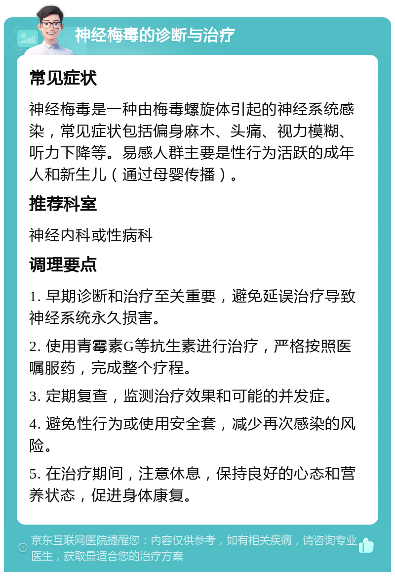 神经梅毒的诊断与治疗 常见症状 神经梅毒是一种由梅毒螺旋体引起的神经系统感染，常见症状包括偏身麻木、头痛、视力模糊、听力下降等。易感人群主要是性行为活跃的成年人和新生儿（通过母婴传播）。 推荐科室 神经内科或性病科 调理要点 1. 早期诊断和治疗至关重要，避免延误治疗导致神经系统永久损害。 2. 使用青霉素G等抗生素进行治疗，严格按照医嘱服药，完成整个疗程。 3. 定期复查，监测治疗效果和可能的并发症。 4. 避免性行为或使用安全套，减少再次感染的风险。 5. 在治疗期间，注意休息，保持良好的心态和营养状态，促进身体康复。