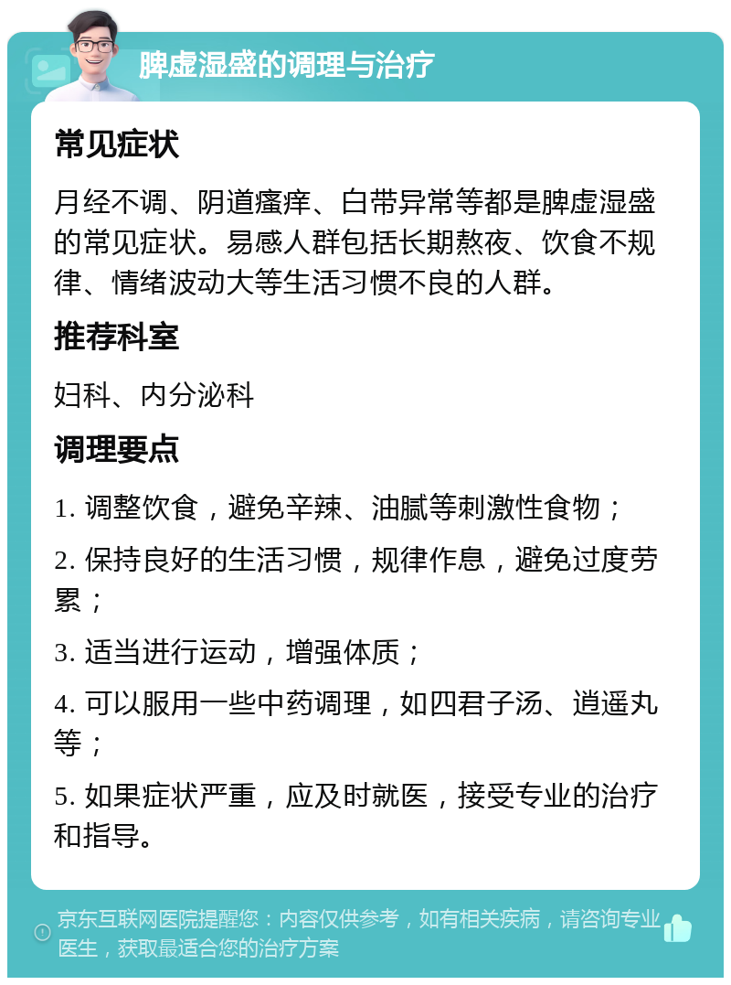 脾虚湿盛的调理与治疗 常见症状 月经不调、阴道瘙痒、白带异常等都是脾虚湿盛的常见症状。易感人群包括长期熬夜、饮食不规律、情绪波动大等生活习惯不良的人群。 推荐科室 妇科、内分泌科 调理要点 1. 调整饮食，避免辛辣、油腻等刺激性食物； 2. 保持良好的生活习惯，规律作息，避免过度劳累； 3. 适当进行运动，增强体质； 4. 可以服用一些中药调理，如四君子汤、逍遥丸等； 5. 如果症状严重，应及时就医，接受专业的治疗和指导。