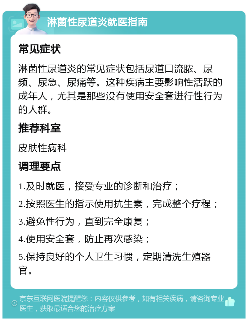 淋菌性尿道炎就医指南 常见症状 淋菌性尿道炎的常见症状包括尿道口流脓、尿频、尿急、尿痛等。这种疾病主要影响性活跃的成年人，尤其是那些没有使用安全套进行性行为的人群。 推荐科室 皮肤性病科 调理要点 1.及时就医，接受专业的诊断和治疗； 2.按照医生的指示使用抗生素，完成整个疗程； 3.避免性行为，直到完全康复； 4.使用安全套，防止再次感染； 5.保持良好的个人卫生习惯，定期清洗生殖器官。